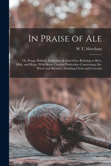 In Praise of Ale: Or, Songs, Ballads, Epigrams, & Anecdotes Relating to Beer, Malt, and Hops; With Some Curious Particulars Concerning A