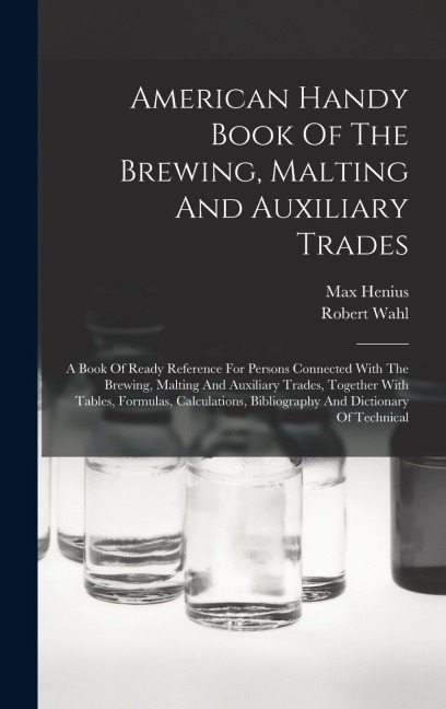 American Handy Book Of The Brewing, Malting And Auxiliary Trades: A Book Of Ready Reference For Persons Connected With The Brewing, Malting And Auxiliary Trades, Together With Tables, Formulas, Calculations, Bibliography And Dictionary Of Technical