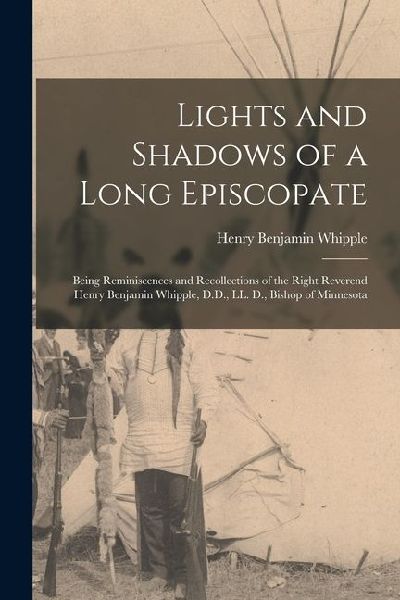 Lights and Shadows of a Long Episcopate; Being Reminiscences and Recollections of the Right Reverend Henry Benjamin Whipple, D.D., LL. D., Bishop of M