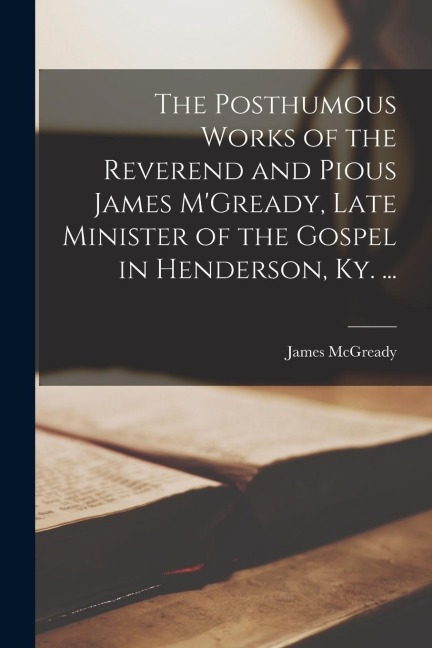 The Posthumous Works of the Reverend and Pious James MGready, Late Minister of the Gospel in Henderson, Ky. ...