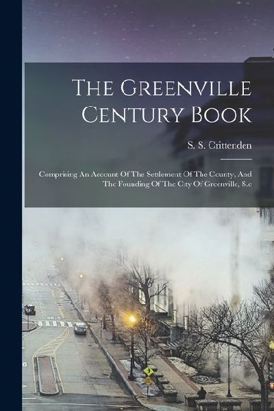 The Greenville Century Book: Comprising An Account Of The Settlement Of The County, And The Founding Of The City Of Greenville, S.c