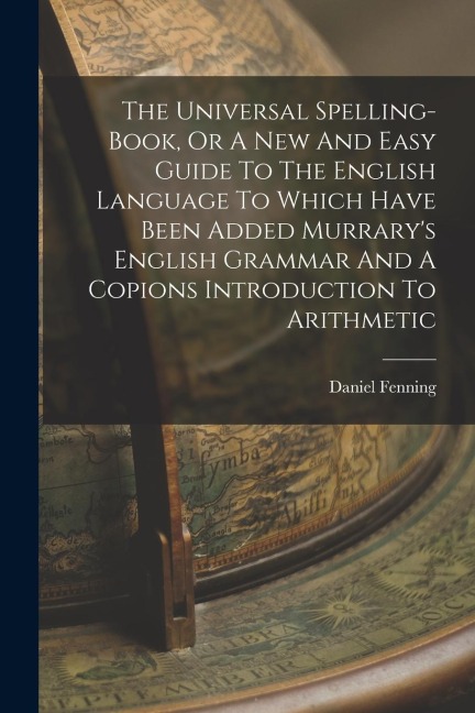 The Universal Spelling-book, Or A New And Easy Guide To The English Language To Which Have Been Added Murrarys English Grammar And A Copions Introduc