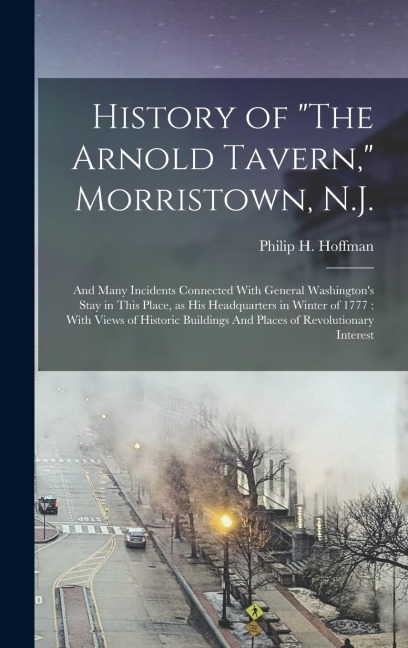 History of "The Arnold Tavern," Morristown, N.J.: And Many Incidents Connected With General Washington's Stay in This Place, as his Headquarters in Winter of 1777: With Views of Historic Buildings And Places of Revolutionary Interest