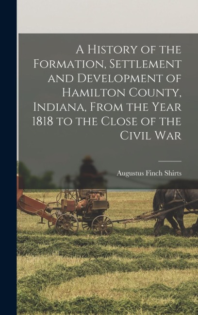 A History of the Formation, Settlement and Development of Hamilton County, Indiana, From the Year 1818 to the Close of the Civil War