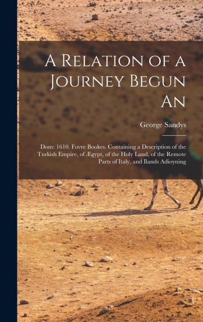A Relation of a Journey Begun An: Dom: 1610. Fovre Bookes. Containing a Description of the Turkish Empire, of Ægypt, of the Holy Land, of the Remote Parts of Italy, and Ilands Adioyning