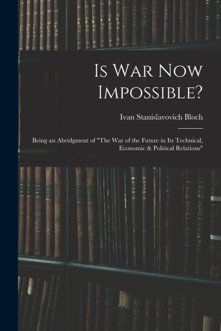 Is War Now Impossible?: Being an Abridgment of "The War of the Future in Its Technical, Economic & Political Relations"