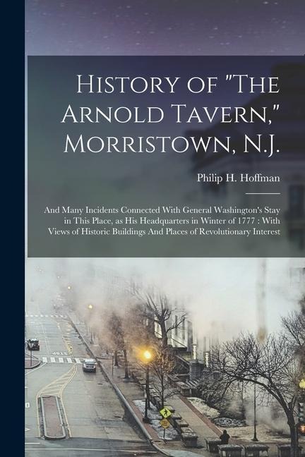 History of "The Arnold Tavern," Morristown, N.J.: And Many Incidents Connected With General Washington's Stay in This Place, as his Headquarters in Winter of 1777: With Views of Historic Buildings And Places of Revolutionary Interest