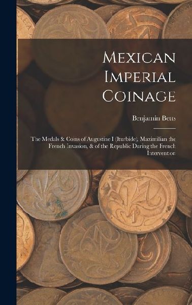 Mexican Imperial Coinage: The Medals & Coins of Augustine I (Iturbide), Maximilian the French Invasion, & of the Republic During the French Intervention