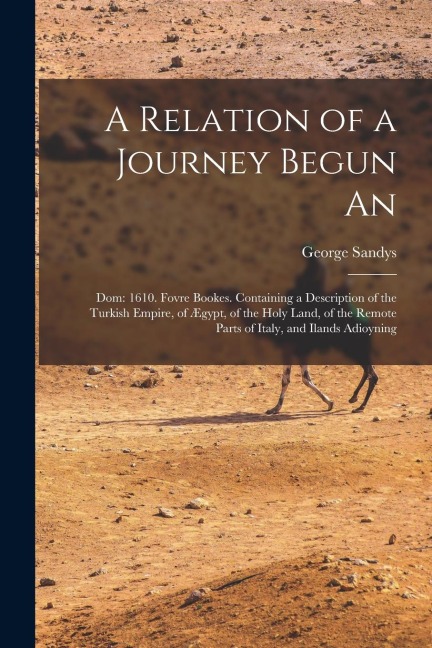 A Relation of a Journey Begun An: Dom: 1610. Fovre Bookes. Containing a Description of the Turkish Empire, of Ægypt, of the Holy Land, of the Remote P
