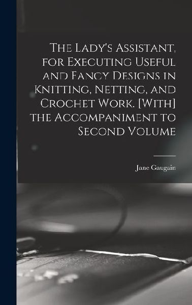 The Lady's Assistant, for Executing Useful and Fancy Designs in Knitting, Netting, and Crochet Work. [With] the Accompaniment to Second Volume