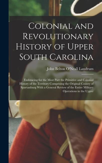 Colonial and Revolutionary History of Upper South Carolina: Embracing for the Most Part the Primitive and Colonial History of the Territory Comprising the Original County of Spartanburg With a General Review of the Entire Military Operations in the Upper