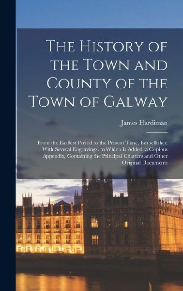 The History of the Town and County of the Town of Galway: From the Earliest Period to the Present Time, Embellished With Several Engravings. to Which