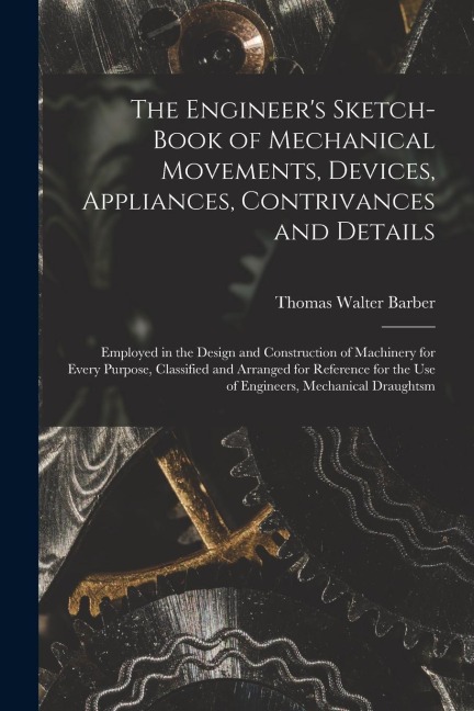 The Engineers Sketch-Book of Mechanical Movements, Devices, Appliances, Contrivances and Details: Employed in the Design and Construction of Machiner