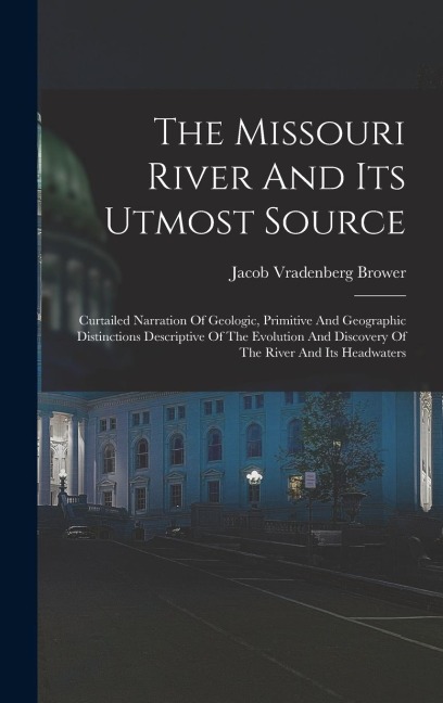 The Missouri River And Its Utmost Source: Curtailed Narration Of Geologic, Primitive And Geographic Distinctions Descriptive Of The Evolution And Discovery Of The River And Its Headwaters