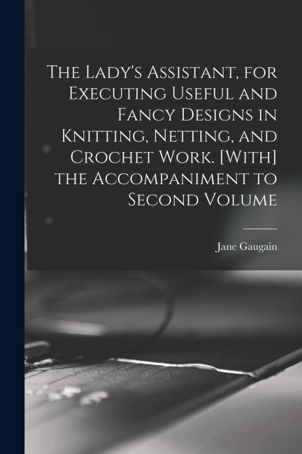 The Lady's Assistant, for Executing Useful and Fancy Designs in Knitting, Netting, and Crochet Work. [With] the Accompaniment to Second Volume