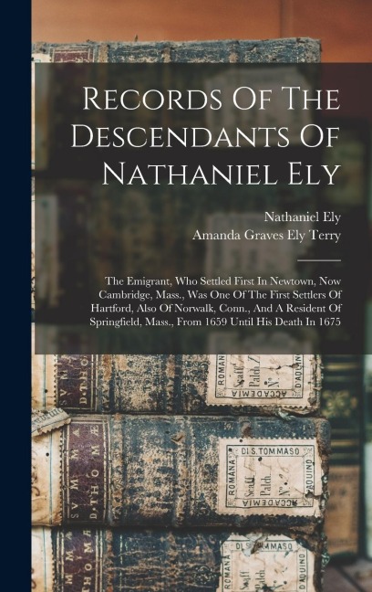 Records Of The Descendants Of Nathaniel Ely: The Emigrant, Who Settled First In Newtown, Now Cambridge, Mass., Was One Of The First Settlers Of Hartford, Also Of Norwalk, Conn., And A Resident Of Springfield, Mass., From 1659 Until His Death In 1675