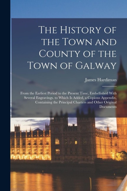 The History of the Town and County of the Town of Galway: From the Earliest Period to the Present Time, Embellished With Several Engravings. to Which