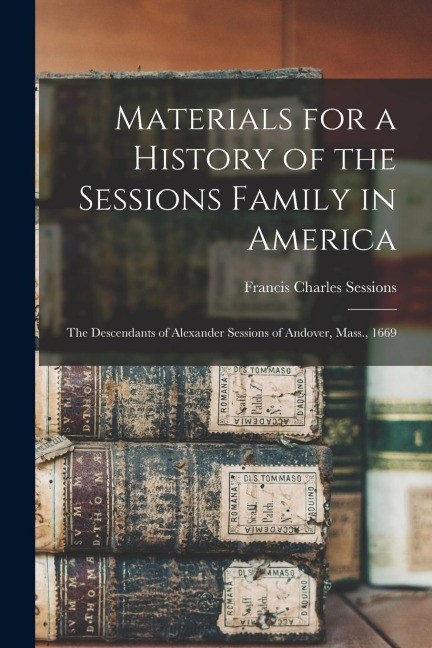 Materials for a History of the Sessions Family in America: The Descendants of Alexander Sessions of Andover, Mass., 1669