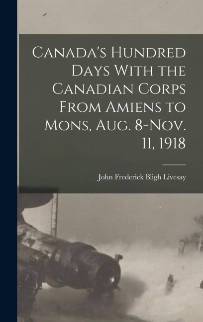 Canadas Hundred Days With the Canadian Corps From Amiens to Mons, Aug. 8-Nov. 11, 1918