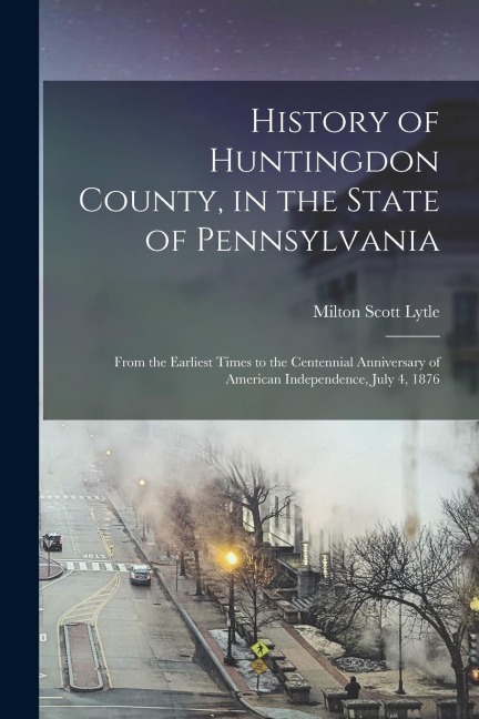 History of Huntingdon County, in the State of Pennsylvania: From the Earliest Times to the Centennial Anniversary of American Independence, July 4, 18