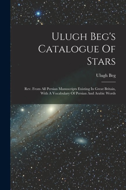 Ulugh Begs Catalogue Of Stars: Rev. From All Persian Manuscripts Existing In Great Britain, With A Vocabulary Of Persian And Arabic Words