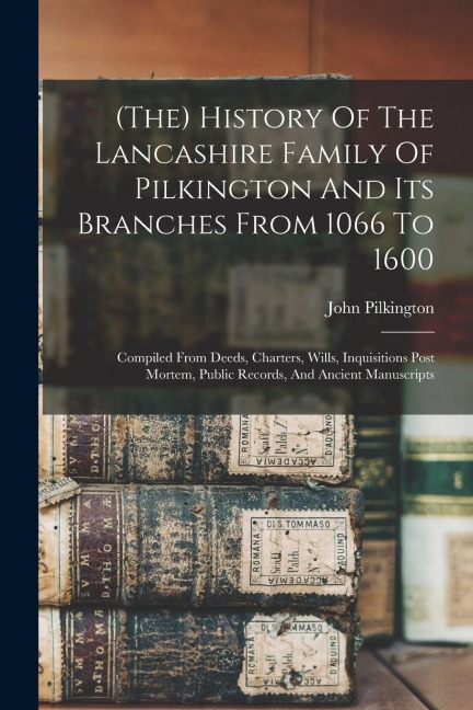 (the) History Of The Lancashire Family Of Pilkington And Its Branches From 1066 To 1600: Compiled From Deeds, Charters, Wills, Inquisitions Post Morte