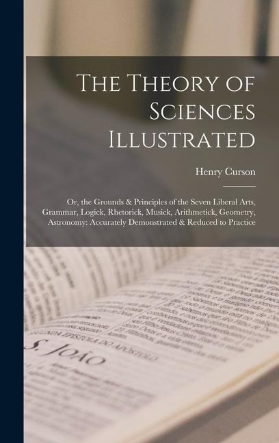 The Theory of Sciences Illustrated: Or, the Grounds & Principles of the Seven Liberal Arts, Grammar, Logick, Rhetorick, Musick, Arithmetick, Geometry, Astronomy: Accurately Demonstrated & Reduced to Practice