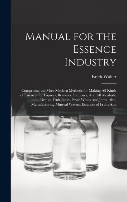 Manual for the Essence Industry: Comprising the Most Modern Methods for Making All Kinds of Essences for Liquors, Brandies, Liqueurs, And All Alcoholic Drinks, Fruit-Juices, Fruit-Wines And Jams. Also, Manufacturing Mineral Waters; Essences of Fruits And