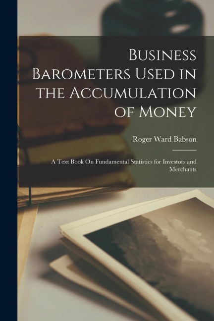Business Barometers Used in the Accumulation of Money: A Text Book On Fundamental Statistics for Investors and Merchants