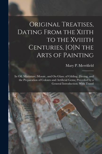Original Treatises, Dating From the Xiith to the Xviiith Centuries, [O]N the Arts of Painting: In Oil, Miniature, Mosaic, and On Glass; of Gilding, Dy