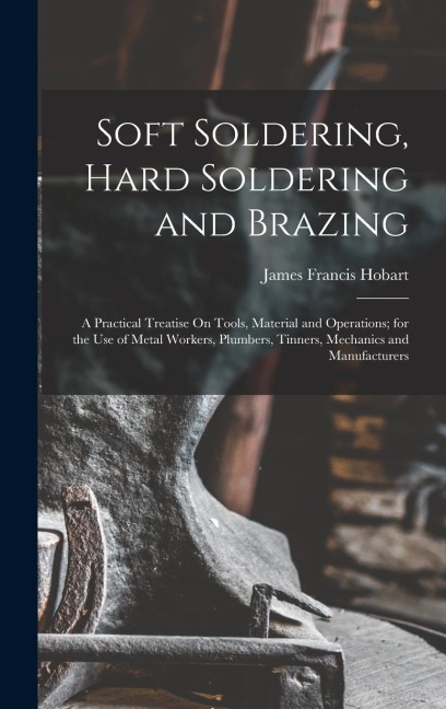 Soft Soldering, Hard Soldering and Brazing: A Practical Treatise On Tools, Material and Operations; for the Use of Metal Workers, Plumbers, Tinners, Mechanics and Manufacturers