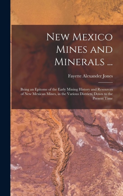 New Mexico Mines and Minerals ...: Being an Epitome of the Early Mining History and Resources of New Mexican Mines, in the Various Districts, Down to the Present Time