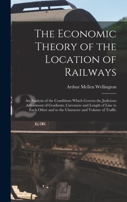 The Economic Theory of the Location of Railways: An Analysis of the Conditions Which Govern the Judicious Adjustment of Gradients, Curvature and Length of Line to Each Other and to the Character and Volume of Traffic