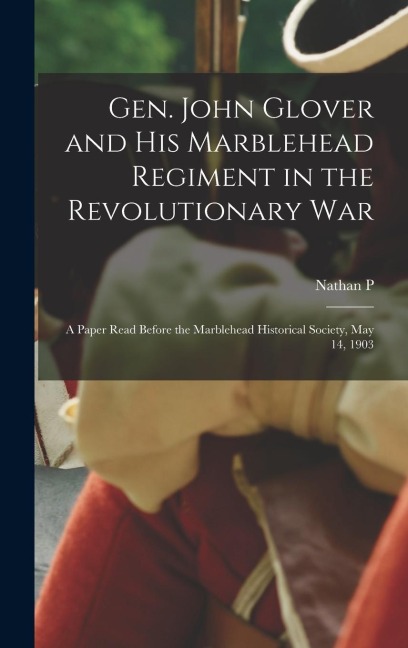 Gen. John Glover and his Marblehead Regiment in the Revolutionary War: A Paper Read Before the Marblehead Historical Society, May 14, 1903