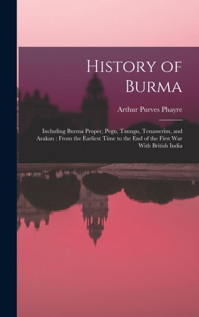 History of Burma: Including Burma Proper, Pegu, Taungu, Tenasserim, and Arakan: From the Earliest Time to the end of the First war With British India