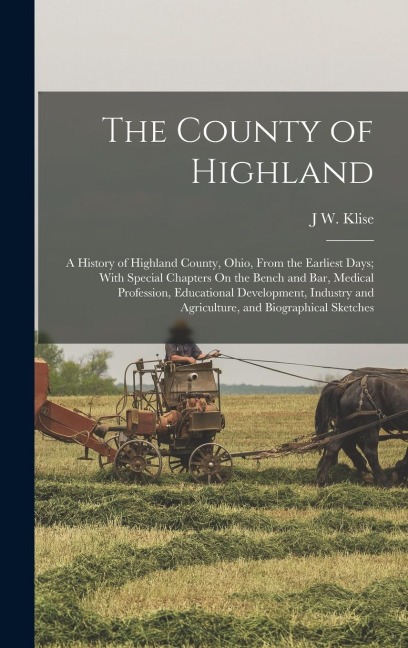 The County of Highland: A History of Highland County, Ohio, From the Earliest Days; With Special Chapters On the Bench and Bar, Medical Profes