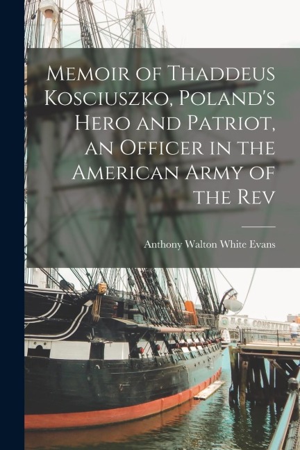 Memoir of Thaddeus Kosciuszko, Polands Hero and Patriot, an Officer in the American Army of the Rev