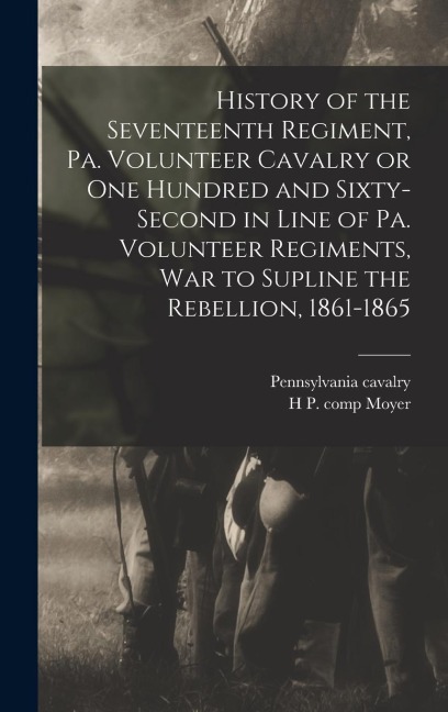 History of the Seventeenth Regiment, Pa. Volunteer Cavalry or one Hundred and Sixty-second in Line of Pa. Volunteer Regiments, war to Supline the Rebe