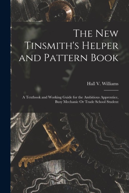 The New Tinsmiths Helper and Pattern Book: A Textbook and Working Guide for the Ambitious Apprentice, Busy Mechanic Or Trade School Student