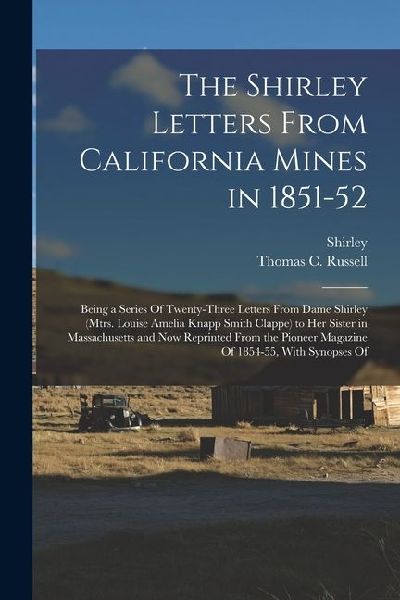 The Shirley Letters From California Mines in 1851-52: Being a Series Of Twenty-Three Letters From Dame Shirley (Mtrs. Louise Amelia Knapp Smith Clappe) to Her Sister in Massachusetts and Now Reprinted From the Pioneer Magazine Of 1854-55, With Synopses Of