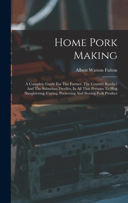Home Pork Making: A Complete Guide For The Farmer, The Country Butcher And The Suburban Dweller, In All That Pertains To Hog Slaughterin