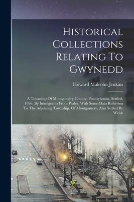 Historical Collections Relating To Gwynedd: A Township Of Montgomery County, Pennsylvania, Settled, 1696, By Immigrants From Wales, With Some Data Ref
