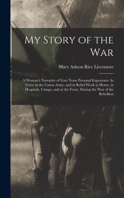 My Story of the War: A Womans Narrative of Four Years Personal Experience As Nurse in the Union Army, and in Relief Work at Home, in Hospitals, Camps, and at the Front, During the War of the Rebellion