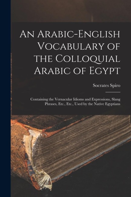 An Arabic-English Vocabulary of the Colloquial Arabic of Egypt: Containing the Vernacular Idioms and Expressions, Slang Phrases, Etc., Etc., Used by t