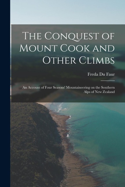 The Conquest of Mount Cook and Other Climbs; an Account of Four Seasons Mountaineering on the Southern Alps of New Zealand