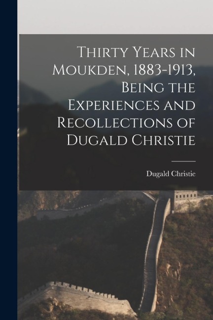 Thirty Years in Moukden, 1883-1913, Being the Experiences and Recollections of Dugald Christie