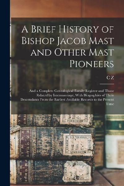 A Brief History of Bishop Jacob Mast and Other Mast Pioneers; and a Complete Genealogical Family Register and Those Related by Intermarriage, With Bio