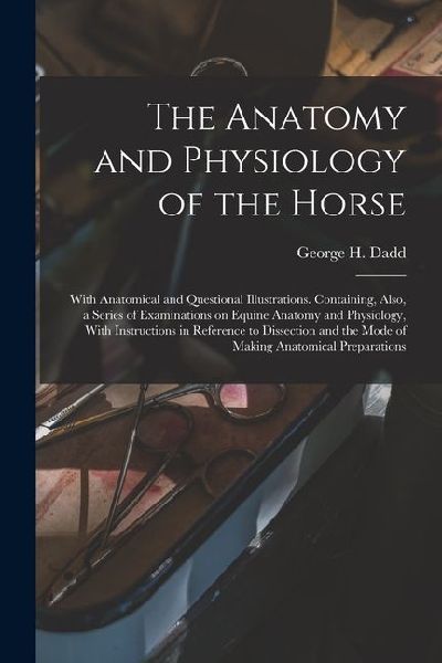 The Anatomy and Physiology of the Horse: With Anatomical and Questional Illustrations. Containing, Also, a Series of Examinations on Equine Anatomy and Physiology, With Instructions in Reference to Dissection and the Mode of Making Anatomical Preparations