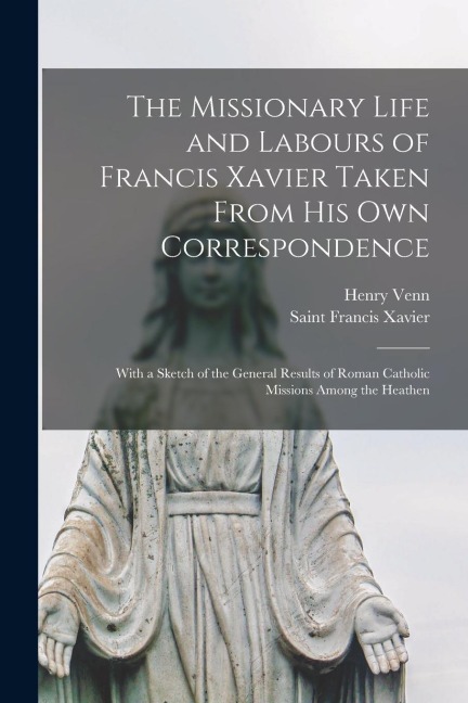 The Missionary Life and Labours of Francis Xavier Taken From His Own Correspondence: With a Sketch of the General Results of Roman Catholic Missions A