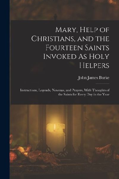 Mary, Help of Christians, and the Fourteen Saints Invoked As Holy Helpers: Instructions, Legends, Novenas, and Prayers, With Thoughts of the Saints fo